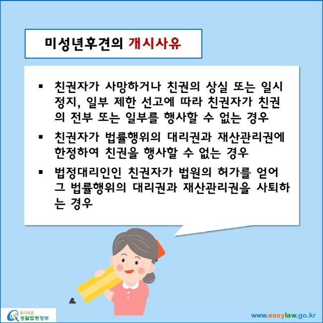 미성년후견의 개시사유
친권자가 사망하거나 친권의 상실 또는 일시 정지, 일부 제한 선고에 따라 친권자가 친권의 전부 또는 일부를 행사할 수 없는 경우
친권자가 법률행위의 대리권과 재산관리권에 한정하여 친권을 행사할 수 없는 경우
법정대리인인 친권자가 법원의 허가를 얻어 그 법률행위의 대리권과 재산관리권을 사퇴하는 경우
